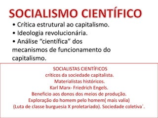 • Crítica estrutural ao capitalismo.
• Ideologia revolucionária.
• Análise “científica” dos
mecanismos de funcionamento do
capitalismo.
SOCIALISTAS CIENTÍFICOS
críticos da sociedade capitalista.
Materialistas históricos.
Karl Marx- Friedrich Engels.
Beneficio aos donos dos meios de produção.
Exploração do homem pelo homem( mais valia)
(Luta de classe burguesia X proletariado). Sociedade coletiva´.
 