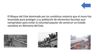 El Bloque del Este dominado por los soviéticos sostenía que el muro fue
levantado para proteger a su población de elementos fascistas que
conspiraban para evitar la voluntad popular de construir un Estado
socialista en Alemania del Este.
 