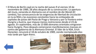 • El Muro de Berlín cayó en la noche del jueves 9 al viernes 10 de
noviembre de 1989, 28 años después de su construcción. La apertura
del muro, conocida en Alemania con el nombre de die Wendi (El
cambio), fue consecuencia de las exigencias de libertad de circulación
en la ex RDA y las evasiones constantes hacia las embajadas de
capitales de países del Pacto de Praga y Varsovia y por la frontera entre
Hungría y Austria, que impuso menos restricciones desde el 23 de
agosto. En septiembre, más de 13 000 alemanes orientales emigraron
hacia Hungría. Poco después comenzaron manifestaciones masivas en
contra del gobierno de la Alemania Oriental. El líder de la RDA, Erich
Honecker, renunció el 18 de octubre de 1989, siendo reemplazado días
más tarde por Egon Krenz.
 