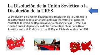 La Disolución de la Unión Soviética o la
Disolución de la URSS
La Disolución de la Unión Soviética o la Disolución de la URSS fue la
desintegración de las estructuras políticas federales y el gobierno
central de la Unión de Repúblicas Socialistas Soviéticas (URSS), que
culminó en la independencia de las quince Repúblicas de la Unión
Soviética entre el 11 de marzo de 1990 y el 25 de diciembre de 1991
 