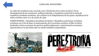 • CAIDA DEL SOCIALISMO
La caída del socialismo más conocida como “Disolución de la unión soviética” fue la
desintegración de las estructuras, políticas federales y el gobierno central de la unión de
republicas socialistas soviéticas, que culminó en la independencia de las quince republicas de la
unión soviética entre el 11 de marzo de 1990.
PARTICIPARON: • Republicas Socialistas Soviéticas • Republicas autónomas socialistas
soviéticas con el fin de dejar el estancamiento de la economía soviética, el líder soviético
Gorbachov inicio un proceso de apertura política (glasnost) y restructuración económica
(perestroika) en la que había sido un estado totalitario unipartidista.
 