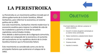 LA PERESTROIKA
La Perestroika es un movimiento político iniciado por el
último gobernante de la Unión Soviética, Mikael
Gorbachov, para reformar la economía y el sistema
político de la URSS.
Con este movimiento, Gorbachov intentó modernizar la
economía soviética para mejorar la calidad de vida de
los ciudadanos y ponerla al nivel de los países
capitalistas como Estados Unidos.
Pero debido a obstrucciones de la oligarquía comunista,
el estado casi colapsado de la economía y el aumento
del nacionalismo en las repúblicas dentro de la Unión
Soviética hicieron que la Perestroika fallará.
Este movimiento es considerado como uno de los
principales factores que aceleraron el colapso de la
URSS.
 