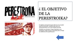 ¿ EL OBJETIVO
DE LA
PERESTROIKA?
El objetivo principal de esta reforma era el poder
sacar la economía soviética del caos y el
anquilosamiento en el que estaba asumida.
También era introducir mayor libertad en las
empresas y dejar actuar al mercado para corregir
los defectos de la planificación.
 