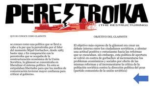  QUE SE CONOCE COMO GLASNOTS
 se conoce como una política que se llevó a
cabo a la par que la perestroika por el líder
del momento Mijaíl Gorbachov, desde 1985
hasta 1991.1 En comparación con la
perestroika que se ocupaba de la
reestructuración económica de la Unión
Soviética, la glásnost se concentraba en
liberalizar el sistema político. En esta se
estipulaban libertades para que los medios de
comunicación tuvieran mayor confianza para
criticar al gobierno.
OBJETIVO DEL GLASNOTS
El objetivo más expreso de la glásnost era crear un
debate interno entre los ciudadanos soviéticos, y alentar
una actitud positiva y entusiasmo hacia las reformas
que se encaraban. sin embargo, esta política de apertura
se volvió en contra de gorbachov al incrementarse los
problemas económicos y sociales por efecto de las
mismas reformas y al incrementarse la crítica de la
población soviética contra la dirección política del pcus
(partido comunista de la unión soviética)
 