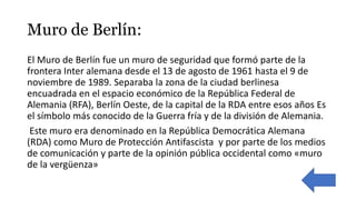 Muro de Berlín:
El Muro de Berlín fue un muro de seguridad que formó parte de la
frontera Inter alemana desde el 13 de agosto de 1961 hasta el 9 de
noviembre de 1989. Separaba la zona de la ciudad berlinesa
encuadrada en el espacio económico de la República Federal de
Alemania (RFA), Berlín Oeste, de la capital de la RDA entre esos años Es
el símbolo más conocido de la Guerra fría y de la división de Alemania.
​ Este muro era denominado en la República Democrática Alemana
(RDA) como Muro de Protección Antifascista ​ y por parte de los medios
de comunicación y parte de la opinión pública occidental como «muro
de la vergüenza»
 