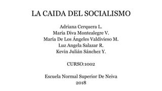 LA CAIDA DEL SOCIALISMO
Adriana Cerquera L.
María Diva Montealegre V.
María De Los Ángeles Valdivieso M.
Luz Angela Salazar R.
Kevin Julián Sánchez Y.
CURSO:1002
Escuela Normal Superior De Neiva
2018
 