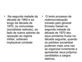 
Na segunda metade da
década de 1960 e ao
longo da década de
1970, os comunistas
(socialistas radicais), ao
lado de outros setores de
oposição ao regime
militar, sofreram
implacável combate

O lento processo de
redemocratização
iniciado pelo general
Ernesto Geisel na
segunda metade da
década de 1970 deu
seus primeiros frutos na
década seguinte, quando
os partidos socialistas
puderam mais uma vez
se organizar livremente e
apresentar seus próprios
candidatos a cargos
eletivos.
 