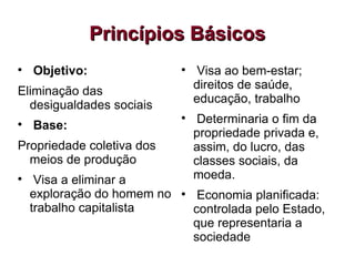 
Objetivo:
Eliminação das
desigualdades sociais

Base:
Propriedade coletiva dos
meios de produção

Visa a eliminar a
exploração do homem no
trabalho capitalista

Visa ao bem-estar;
direitos de saúde,
educação, trabalho

Determinaria o fim da
propriedade privada e,
assim, do lucro, das
classes sociais, da
moeda.

Economia planificada:
controlada pelo Estado,
que representaria a
sociedade
Princípios Básicos
Princípios Básicos
 