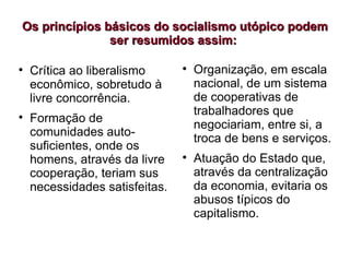 Os princípios básicos do socialismo utópico podem
Os princípios básicos do socialismo utópico podem
ser resumidos assim:
ser resumidos assim:

Crítica ao liberalismo
econômico, sobretudo à
livre concorrência.

Formação de
comunidades auto-
suficientes, onde os
homens, através da livre
cooperação, teriam sus
necessidades satisfeitas.

Organização, em escala
nacional, de um sistema
de cooperativas de
trabalhadores que
negociariam, entre si, a
troca de bens e serviços.

Atuação do Estado que,
através da centralização
da economia, evitaria os
abusos típicos do
capitalismo.
 