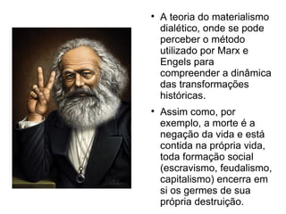
A teoria do materialismo
dialético, onde se pode
perceber o método
utilizado por Marx e
Engels para
compreender a dinâmica
das transformações
históricas.

Assim como, por
exemplo, a morte é a
negação da vida e está
contida na própria vida,
toda formação social
(escravismo, feudalismo,
capitalismo) encerra em
si os germes de sua
própria destruição.
 