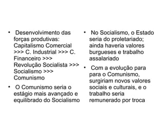 
Desenvolvimento das
forças produtivas:
Capitalismo Comercial
>>> C. Industrial >>> C.
Financeiro >>>
Revolução Socialista >>>
Socialismo >>>
Comunismo

O Comunismo seria o
estágio mais avançado e
equilibrado do Socialismo

No Socialismo, o Estado
seria do proletariado;
ainda haveria valores
burgueses e trabalho
assalariado

Com a evolução para
para o Comunismo,
surgiriam novos valores
sociais e culturais, e o
trabalho seria
remunerado por troca
 