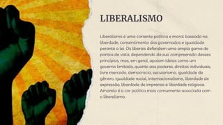 LIBERALISMO
Liberalismo é uma corrente política e moral baseada na
liberdade, consentimento dos governados e igualdade
perante a lei. Os liberais defendem uma ampla gama de
pontos de vista, dependendo da sua compreensão desses
princípios, mas, em geral, apoiam ideias como um
governo limitado, quanto aos poderes, direitos individuais,
livre mercado, democracia, secularismo, igualdade de
gênero, igualdade racial, internacionalismo, liberdade de
expressão, liberdade de imprensa e liberdade religiosa.
Amarelo é a cor política mais comumente associada com
o liberalismo.
 