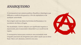 ANARQUISMO
O anarquismo é um sistema político, filosófico e ideológico que
defende a ausência de governo, o fim do capitalismo e de
qualquer autoridade.
Sua origem está nas ideias iluministas de Rousseau e no
socialismo de Marx e Engels.
Na atualidade, o termo adquiriu um significado negativo e
equivocado, pois é associado à desordem ou à ausência de
regras.
O anarquismo lutava para construir uma sociedade onde
ninguém precisaria de dirigentes para saber aquilo que se deve
fazer. Não é, em absoluto, sinônimo de caos.
 