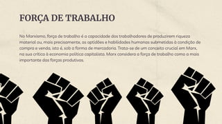 FORÇA DE TRABALHO
No Marxismo, força de trabalho é a capacidade dos trabalhadores de produzirem riqueza
material ou, mais precisamente, as aptidões e habilidades humanas submetidas à condição de
compra e venda, isto é, sob a forma de mercadoria. Trata-se de um conceito crucial em Marx,
na sua crítica à economia política capitalista. Marx considera a força de trabalho como a mais
importante das forças produtivas.
 