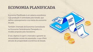 ECONOMIA PLANIFICADA
Economia Planificada é um sistema econômico
cuja produção é controlada pelo Estado, que
define o planejamento e as metas da economia
do país.
Também chamada de Economia Centralizada
ou Economia Centralmente Planejada, é o
modelo proposto pelo Socialismo.
O seu objetivo é suprir o mercado e garantir as
necessidades sociais da população, o que é feito
através da prosperidade econômica do Estado.
 