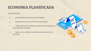 ECONOMIA PLANIFICADA
Características
● predominância de empresas estatais;
● inexistência de concorrência empresarial;
● desfavorecimento da dinamização das empresas e,
logo, falta de inovação;
● opõe-se ao modelo econômico de economia de
mercado.
 