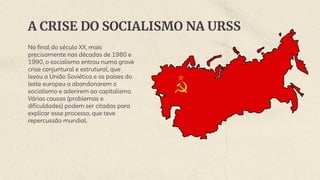 A CRISE DO SOCIALISMO NA URSS
No final do século XX, mais
precisamente nas décadas de 1980 e
1990, o socialismo entrou numa grave
crise conjuntural e estrutural, que
levou a União Soviética e os países do
leste europeu a abandonarem o
socialismo e aderirem ao capitalismo.
Várias causas (problemas e
dificuldades) podem ser citadas para
explicar esse processo, que teve
repercussão mundial.
 