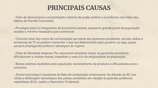 PRINCIPAIS CAUSAS
- Falta de democracia e concentração máxima de poder político e econômico nas mãos dos
líderes do Partido Comunista.
- Privilégios para os integrantes da burocracia estatal, enquanto grande parte da população
recebia o mínimo necessário para sobreviver.
- Controle total dos meios de comunicação por parte dos governos socialistas. Jornais, rádios e
emissoras de TV só podiam transmitir o que era determinado pelo governo, ou seja, quase
sempre propaganda política e ideológica do regime.
- Falta de liberdade religiosa. Por assumirem posições ateias, os governos socialistas
dificultavam e, muitas meses, impediam o exercício da religiosidade da população.
- Baixos salários recebidos pela população, racionamento de produtos e dificuldades para o
consumo.
- Atraso tecnológico resultante da falta de competição empresarial. Na década de 80, era
nítida a defasagem tecnológica dos países socialistas em relação às grandes potências
capitalistas (EUA, Japão e Alemanha Ocidental).
 