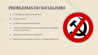 PROBLEMAS DO SOCIALISMO
● O socialismo ignora os incentivos
● Perdas e lucros
● O direito à propriedade privada
● Menos investimentos, menos poupança e um padrão
de vida mais baixo
● Escassez, ineficiência e desperdício
● Redução da qualidade dos bens e serviços disponíveis
 