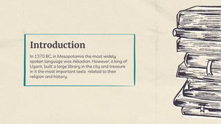 Introduction
In 1370 BC, in Mesopotamia the most widely
spoken language was Akkadian. However, a king of
Ugarit, built a large library in the city and treasure
in it the most important texts related to their
religion and history.
 