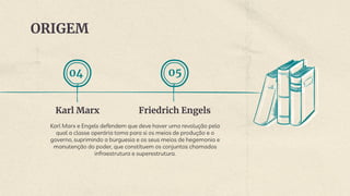ORIGEM
Friedrich Engels
Karl Marx e Engels defendem que deve haver uma revolução pela
qual a classe operária toma para si os meios de produção e o
governo, suprimindo a burguesia e os seus meios de hegemonia e
manutenção do poder, que constituem os conjuntos chamados
infraestrutura e superestrutura.
Karl Marx
04 05
 