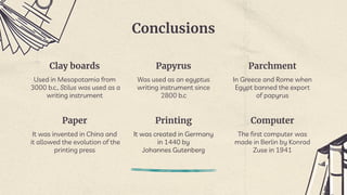 Conclusions
Clay boards
Used in Mesopotamia from
3000 b.c., Stilus was used as a
writing instrument
Papyrus
Was used as an egyptus
writing instrument since
2800 b.c
Parchment
In Greece and Rome when
Egypt banned the export
of papyrus
Paper
It was invented in China and
it allowed the evolution of the
printing press
Printing
It was created in Germany
in 1440 by
Johannes Gutenberg
Computer
The first computer was
made in Berlin by Konrad
Zuse in 1941
 