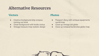 Vectors
● Creative background ship octopus
coming out book
● Great background with books cactus
● Vintage treasure map realistic design
Alternative Resources
Photos
● Passport diary with antique equipments
world map
● Close up vintage old globe
● Close up notepad banknotes globe map
 