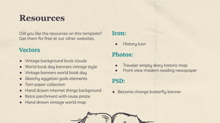 Resources
Did you like the resources on this template?
Get them for free at our other websites.
Vectors
● Vintage background book clouds
● World book day banners vintage style
● Vintage banners world book day
● Sketchy egyptian gods elements
● Torn paper collection
● Hand drawn internet things background
● Retro parchment with route pirate
● Hand drawn vintage world map
Icon:
● History Icon
Photos:
● Traveler empty diary historic map
● Front view modern reading newspaper
PSD:
● Become change butterfly banner
 