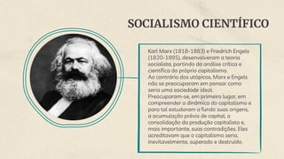 SOCIALISMO CIENTÍFICO
Karl Marx (1818-1883) e Friedrich Engels
(1820-1895), desenvolveram a teoria
socialista, partindo da análise crítica e
científica do próprio capitalismo.
Ao contrário dos utópicos, Marx e Engels
não se preocuparam em pensar como
seria uma sociedade ideal.
Preocuparam-se, em primeiro lugar, em
compreender a dinâmica do capitalismo e
para tal estudaram a fundo suas origens,
a acumulação prévia de capital, a
consolidação da produção capitalista e,
mais importante, suas contradições. Eles
acreditavam que o capitalismo seria,
inevitavelmente, superado e destruído.
 