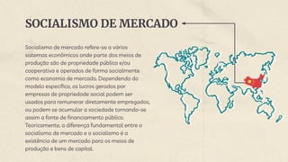 SOCIALISMO DE MERCADO
Socialismo de mercado refere-se a vários
sistemas econômicos onde parte dos meios de
produção são de propriedade pública e/ou
cooperativa e operados de forma socialmente
como economia de mercado. Dependendo do
modelo específico, os lucros gerados por
empresas de propriedade social podem ser
usados para remunerar diretamente empregados,
ou podem se acumular a sociedade tornando-se
assim a fonte de financiamento público.
Teoricamente, a diferença fundamental entre o
socialismo de mercado e o socialismo é a
existência de um mercado para os meios de
produção e bens de capital.
 