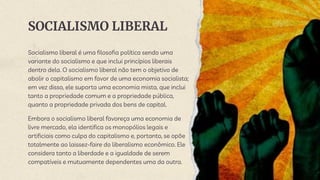 SOCIALISMO LIBERAL
Socialismo liberal é uma filosofia política sendo uma
variante do socialismo e que inclui princípios liberais
dentro dela. O socialismo liberal não tem o objetivo de
abolir o capitalismo em favor de uma economia socialista;
em vez disso, ele suporta uma economia mista, que inclui
tanto a propriedade comum e a propriedade pública,
quanto a propriedade privada dos bens de capital.
Embora o socialismo liberal favoreça uma economia de
livre mercado, ela identifica os monopólios legais e
artificiais como culpa do capitalismo e, portanto, se opõe
totalmente ao laissez-faire do liberalismo econômico. Ele
considera tanto a liberdade e a igualdade de serem
compatíveis e mutuamente dependentes uma da outra.
 