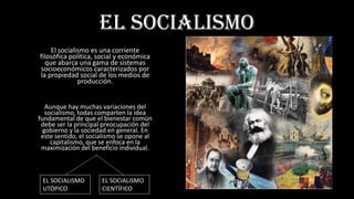 EL SOCIALISMO
El socialismo es una corriente
filosófica política, social y económica
que abarca una gama de sistemas
socioeconómicos caracterizados por
la propiedad social de los medios de
producción.
Aunque hay muchas variaciones del
socialismo, todas comparten la idea
fundamental de que el bienestar común
debe ser la principal preocupación del
gobierno y la sociedad en general. En
este sentido, el socialismo se opone al
capitalismo, que se enfoca en la
maximización del beneficio individual.
EL SOCIALISMO
UTÓPICO
EL SOCIALISMO
CIENTÍFICO
 