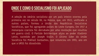 A adoção do ideário socialista por um país inteiro ocorreu pela
primeira vez no século XX, na Rússia, que, em 1922, unificada a
outros países, formou a União das Repúblicas Socialistas
Soviéticas, que foi agregando países do Leste Europeu. Em 1917 a
monarquia czarista foi derrubada por uma revolução que resultou
em guerra civil. O Partido Bolchevique alçou ao poder Vladimir
Lenin, sucedido por Joseph Stalin. O último líder da União
Soviética foi Mikhail Gorbachev, que renunciou em 1991, ano em
que a URSS foi dissolvida.
Onde e como o socialismo foi aplicado
 