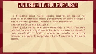 O Socialismo possui muitos aspectos positivos, em especial nas
políticas de investimentos sociais, principalmente em saúde, educação e
cultura. Defende: Igualdade - hipotética - entre trabalhadores;
Situação econômica mais igualitária;
Maior justiça social; Forte senso comunitário e social. Tem como
principal fundamento a igualdade de divisão de bens entre a sociedade; O
poder centralizado no Estado – inclusive de controlar os meios de
produção; A ausência de competição e lucro; A ausência de divisão de
classes.
Pontos positivos do socialismo
 
