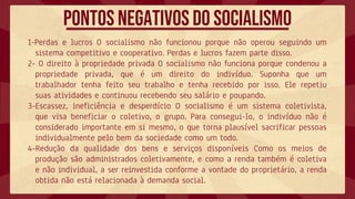1-Perdas e lucros O socialismo não funcionou porque não operou seguindo um
sistema competitivo e cooperativo. Perdas e lucros fazem parte disso.
2- O direito à propriedade privada O socialismo não funciona porque condenou a
propriedade privada, que é um direito do indivíduo. Suponha que um
trabalhador tenha feito seu trabalho e tenha recebido por isso. Ele repetiu
suas atividades e continuou recebendo seu salário e poupando.
3-Escassez, ineficiência e desperdício O socialismo é um sistema coletivista,
que visa beneficiar o coletivo, o grupo. Para consegui-lo, o indivíduo não é
considerado importante em si mesmo, o que torna plausível sacrificar pessoas
individualmente pelo bem da sociedade como um todo.
4-Redução da qualidade dos bens e serviços disponíveis Como os meios de
produção são administrados coletivamente, e como a renda também é coletiva
e não individual, a ser reinvestida conforme a vontade do proprietário, a renda
obtida não está relacionada à demanda social.
Pontos negativos do socialismo
 