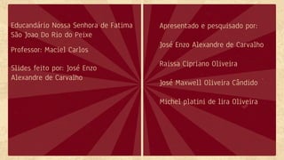 Educandário Nossa Senhora de Fatima
São Joao Do Rio do Peixe
Professor: Maciel Carlos
Apresentado e pesquisado por:
José Enzo Alexandre de Carvalho
Raissa Cipriano Oliveira
José Maxwell Oliveira Cândido
Michel platini de lira Oliveira
Slides feito por: José Enzo
Alexandre de Carvalho
 