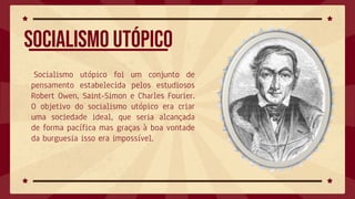 Socialismo utópico foi um conjunto de
pensamento estabelecida pelos estudiosos
Robert Owen, Saint-Simon e Charles Fourier.
O objetivo do socialismo utópico era criar
uma sociedade ideal, que seria alcançada
de forma pacífica mas graças à boa vontade
da burguesia isso era impossível.
Socialismo utópico
 