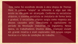 Este nome foi escolhido devido à obra Utopia de Thomas
More. A palavra "utopia" se referente a algo que não
existe ou não pode ser alcançado. Conforme os socialistas
utópicos, o sistema socialista se instalaria de forma lenta
e gradual. O socialismo utópico surgiu como resposta aos
abusos causados pelo liberalismo e capitalismo no
período da Revolução Industrial na Inglaterra. Nessa
época, os trabalhadores (muitos deles, crianças) viviam
em grande miséria e eram explorados com longas cargas
horárias e a falta de condições de trabalho.
 