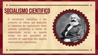 Socialismo cientifico
O socialismo científico é um
conjunto de ideias que analisam
os impactos do capitalismo como
sistema econômico e forma de
organização social, ao mesmo
tempo em que apresenta um
caminho de superação das lógicas
exploratórias capitalistas.
 