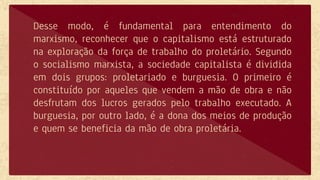 Desse modo, é fundamental para entendimento do
marxismo, reconhecer que o capitalismo está estruturado
na exploração da força de trabalho do proletário. Segundo
o socialismo marxista, a sociedade capitalista é dividida
em dois grupos: proletariado e burguesia. O primeiro é
constituído por aqueles que vendem a mão de obra e não
desfrutam dos lucros gerados pelo trabalho executado. A
burguesia, por outro lado, é a dona dos meios de produção
e quem se beneficia da mão de obra proletária.
 