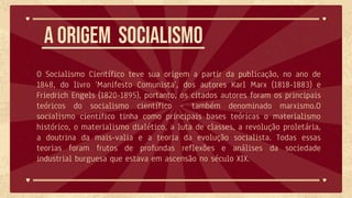 O Socialismo Científico teve sua origem a partir da publicação, no ano de
1848, do livro ‘Manifesto Comunista’, dos autores Karl Marx (1818-1883) e
Friedrich Engels (1820-1895), portanto, os citados autores foram os principais
teóricos do socialismo científico – também denominado marxismo.O
socialismo científico tinha como principais bases teóricas o materialismo
histórico, o materialismo dialético, a luta de classes, a revolução proletária,
a doutrina da mais-valia e a teoria da evolução socialista. Todas essas
teorias foram frutos de profundas reflexões e análises da sociedade
industrial burguesa que estava em ascensão no século XIX.
A origem Socialismo
 