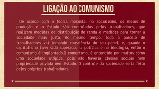 Ligação ao comunismo
De acordo com a teoria marxista, no socialismo, os meios de
produção e o Estado são controlados pelos trabalhadores, que
realizam medidas de distribuição de renda e medidas para tornar a
sociedade mais justa. Ao mesmo tempo, toda a parcela de
trabalhadores vai tomando consciência do seu papel, e, quando o
capitalismo tiver sido superado, na política e na ideologia, então o
comunismo é implantado.O comunismo, é entendido por muitos como
uma sociedade utópica, pois não haveria classes sociais nem
propriedade privada nem Estado. O controle da sociedade seria feito
pelos próprios trabalhadores.
 