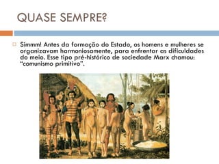 QUASE SEMPRE? Simmm! Antes da formação do Estado, os homens e mulheres se organizavam harmoniosamente, para enfrentar as dificuldades do meio. Esse tipo pré-histórico de sociedade Marx chamou: “comunismo primitivo”. 