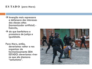 ESTADO  (para Marx):    Invenção mais repressora e defensora dos interesses das classes altas (harmonizador artificial) - Exército,    do que benfeitora e promotora de justiça e igualdade. Para Marx, então, deveríamos voltar a nos organizar de harmoniosamente SEM ESTADO: deveríamos viver no que ele chamava “comunismo”. 