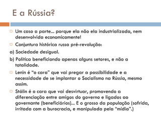 E a Rússia? Um caso a parte... porque ela não ela industrializada, nem desenvolvida economicamente! Conjuntura histórica russa pré-revolução: a) Sociedade desigual. b) Política beneficiando apenas alguns setores, e não a totalidade.  Lenin é “o cara” que vai pregar a possibilidade e a necessidade de se implantar o Socialismo na Rússia, mesmo assim. Stálin é o cara que vai desvirtuar, promovendo a diferenciação entre amigos do governo e ligados ao governante (beneficiários)... E o grosso da população (sofrida, irritada com a burocracia, e manipulada pela “mídia”.) 