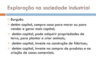 Exploração na sociedade industrial Burguês: detém capital, compra casa para morar ou para vender e gerar mais capital; detém capital, pode adquirir propriedades de terra, para plantar e criar animais; detém capital, investe na construção de fábricas; detém capital, investe na compra de produtos e na criação de casas comerciais. 