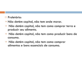Proletário: Não detém capital, não tem onde morar. Não detém capital, não tem como comprar terra e produzir seu alimento. Não detém capital, não tem como produzir bens de consumo. Não detém capital, não tem como comprar alimentos e bens essenciais de consumo. 