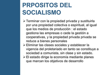 PRPOSITOS DEL
SOCIALISMO
Terminar con la propiedad privada y sustituirla
por una propiedad colectiva o espiritual, al igual
que los medios de producción : el estado
gestiona las empresas o cede la gestión a
cooperativas, y la propiedad privada privada se
reduce a bienes personales
Eliminar las clases sociales y establecer la
vigencia del proletariado en tanto se constituye a
sociedad a comunista, sin clase y sin estado.
El estado dirige la economía mediante planes
que marcan los objetivos de desarrollo
 