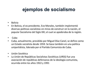 ejemplos de socialismo
• Bolivia
• En Bolivia, el ex presidente, Evo Morales, también implementó
diversas políticas socialistas en miras de construir en la nación, el
popular Socialismo del Siglo XXI; el cual se apoderaba de la región.
• Cuba
• Cuba, actualmente, presidida por Miguel Díaz Canel, se define como
un Estado socialista desde 1959. Se basa también en una política
unipartidista, liderada por el Partido Comunista de Cuba.
• Unión Soviética
• La Unión de Repúblicas Socialistas Soviéticas (URSS) fue una
asociación de repúblicas defensoras de la ideología comunista,
ocurrida entre los años 1922 y 1991
 