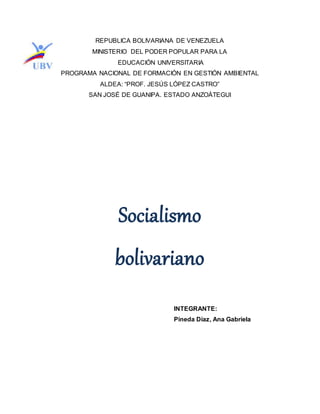 REPUBLICA BOLIVARIANA DE VENEZUELA
MINISTERIO DEL PODER POPULAR PARA LA
EDUCACIÓN UNIVERSITARIA
PROGRAMA NACIONAL DE FORMACIÓN EN GESTIÓN AMBIENTAL
ALDEA: “PROF. JESÚS LÓPEZ CASTRO”
SAN JOSÉ DE GUANIPA. ESTADO ANZOÁTEGUI
Socialismo
bolivariano
INTEGRANTE:
Pineda Díaz, Ana Gabriela
 